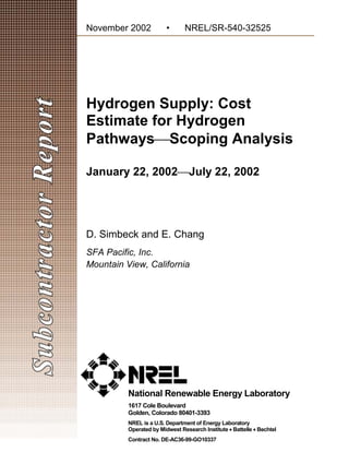 November 2002            •      NREL/SR-540-32525 





Hydrogen Supply: Cost
Estimate for Hydrogen
PathwaysScoping Analysis

January 22, 2002July 22, 2002




D. Simbeck and E. Chang
SFA Pacific, Inc.
Mountain View, California




          National Renewable Energy Laboratory
          1617 Cole Boulevard
          Golden, Colorado 80401-3393
          NREL is a U.S. Department of Energy Laboratory
          Operated by Midwest Research Institute • Battelle • Bechtel
          Contract No. DE-AC36-99-GO10337
 