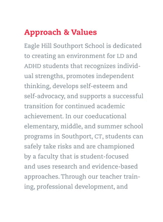 Approach & Values
Eagle Hill Southport School is dedicated
to creating an environment for LD and
ADHD students that recognizes individ-
ual strengths, promotes independent
thinking, develops self-esteem and
self-advocacy, and supports a successful
transition for continued academic
achievement. In our coeducational
elementary, middle, and summer school
programs in Southport, CT, students can
safely take risks and are championed
by a faculty that is student-focused
and uses research and evidence-based
approaches. Through our teacher train-
ing, professional development, and
 