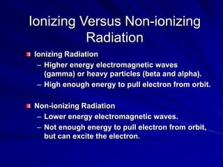 Ionizing Versus Non-ionizing
Radiation
Ionizing Radiation
– Higher energy electromagnetic waves
(gamma) or heavy particles (beta and alpha).
– High enough energy to pull electron from orbit.
Non-ionizing Radiation
– Lower energy electromagnetic waves.
– Not enough energy to pull electron from orbit,
but can excite the electron.
 