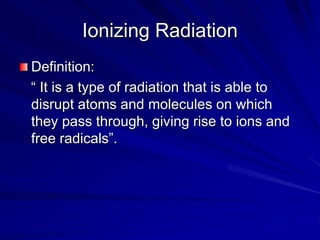 Ionizing Radiation
Definition:
“ It is a type of radiation that is able to
disrupt atoms and molecules on which
they pass through, giving rise to ions and
free radicals”.
 