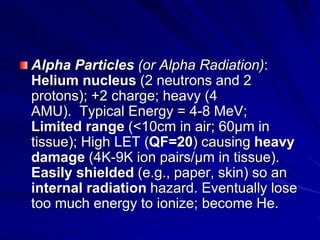 Alpha Particles (or Alpha Radiation):
Helium nucleus (2 neutrons and 2
protons); +2 charge; heavy (4
AMU). Typical Energy = 4-8 MeV;
Limited range (<10cm in air; 60µm in
tissue); High LET (QF=20) causing heavy
damage (4K-9K ion pairs/µm in tissue).
Easily shielded (e.g., paper, skin) so an
internal radiation hazard. Eventually lose
too much energy to ionize; become He.
 