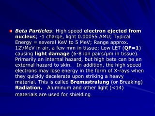 Beta Particles: High speed electron ejected from
nucleus; -1 charge, light 0.00055 AMU; Typical
Energy = several KeV to 5 MeV; Range approx.
12'/MeV in air, a few mm in tissue; Low LET (QF=1)
causing light damage (6-8 ion pairs/µm in tissue).
Primarily an internal hazard, but high beta can be an
external hazard to skin. In addition, the high speed
electrons may lose energy in the form of X-rays when
they quickly decelerate upon striking a heavy
material. This is called Bremsstralung (or Breaking)
Radiation. Aluminum and other light (<14)
materials are used for shielding.
 