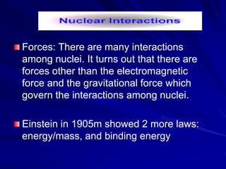 Forces: There are many interactions
among nuclei. It turns out that there are
forces other than the electromagnetic
force and the gravitational force which
govern the interactions among nuclei.
Einstein in 1905m showed 2 more laws:
energy/mass, and binding energy
 