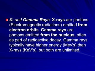 X- and Gamma Rays: X-rays are photons
(Electromagnetic radiations) emitted from
electron orbits. Gamma rays are
photons emitted from the nucleus, often
as part of radioactive decay. Gamma rays
typically have higher energy (Mev's) than
X-rays (KeV's), but both are unlimited.
 