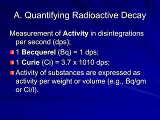 A. Quantifying Radioactive Decay
Measurement of Activity in disintegrations
per second (dps);
1 Becquerel (Bq) = 1 dps;
1 Curie (Ci) = 3.7 x 1010 dps;
Activity of substances are expressed as
activity per weight or volume (e.g., Bq/gm
or Ci/l).
 