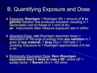 B. Quantifying Exposure and Dose
Exposure: Roentgen 1 Roentgen (R) = amount of X or
gamma radiation that produces ionization resulting in 1
electrostatic unit of charge in 1 cm3 of dry
air. Instruments often measure exposure rate in mR/hr.
Absorbed Dose: rad (Roentgen absorbed dose) =
absorption of 100 ergs of energy from any radiation in 1
gram of any material; 1 Gray (Gy) = 100 rads = 1
Joule/kg; Exposure to 1 Roentgen approximates 0.9 rad
in air.
Biologically Equivalent Dose: Rem (Roentgen
equivalent man) = dose in rads x QF, where QF =
quality factor. 1 Sievert (Sv) = 100 rems.
 