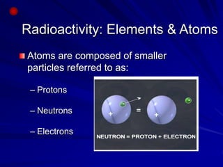 Radioactivity: Elements & Atoms
Atoms are composed of smaller
particles referred to as:
– Protons
– Neutrons
– Electrons
 