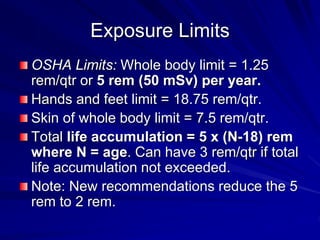Exposure Limits
OSHA Limits: Whole body limit = 1.25
rem/qtr or 5 rem (50 mSv) per year.
Hands and feet limit = 18.75 rem/qtr.
Skin of whole body limit = 7.5 rem/qtr.
Total life accumulation = 5 x (N-18) rem
where N = age. Can have 3 rem/qtr if total
life accumulation not exceeded.
Note: New recommendations reduce the 5
rem to 2 rem.
 
