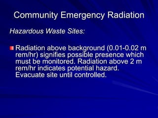 Community Emergency Radiation
Hazardous Waste Sites:
Radiation above background (0.01-0.02 m
rem/hr) signifies possible presence which
must be monitored. Radiation above 2 m
rem/hr indicates potential hazard.
Evacuate site until controlled.
 