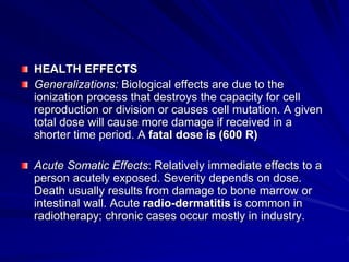 HEALTH EFFECTS
Generalizations: Biological effects are due to the
ionization process that destroys the capacity for cell
reproduction or division or causes cell mutation. A given
total dose will cause more damage if received in a
shorter time period. A fatal dose is (600 R)
Acute Somatic Effects: Relatively immediate effects to a
person acutely exposed. Severity depends on dose.
Death usually results from damage to bone marrow or
intestinal wall. Acute radio-dermatitis is common in
radiotherapy; chronic cases occur mostly in industry.
 