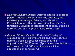 Delayed Somatic Effects: Delayed effects to exposed
person include: Cancer, leukemia, cataracts, life
shortening from organ failure, and abortion.
Probability of an effect is proportional to dose (no
threshold). Severity is independent of dose. Doubling
dose for cancer is approximately 10-100 rems.
Genetic Effects: Genetic effects to off-spring of
exposed persons are irreversible and nearly always
harmful. Doubling dose for mutation rate is
approximately 50-80 rems. (Spontaneous mutation
rate is approx. 10-100 mutations per million
population per generation.)
 
