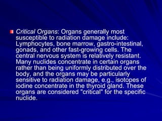 Critical Organs: Organs generally most
susceptible to radiation damage include:
Lymphocytes, bone marrow, gastro-intestinal,
gonads, and other fast-growing cells. The
central nervous system is relatively resistant.
Many nuclides concentrate in certain organs
rather than being uniformly distributed over the
body, and the organs may be particularly
sensitive to radiation damage, e.g., isotopes of
iodine concentrate in the thyroid gland. These
organs are considered "critical" for the specific
nuclide.
 