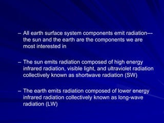 – All earth surface system components emit radiation---
the sun and the earth are the components we are
most interested in
– The sun emits radiation composed of high energy
infrared radiation, visible light, and ultraviolet radiation
collectively known as shortwave radiation (SW)
– The earth emits radiation composed of lower energy
infrared radiation collectively known as long-wave
radiation (LW)
 