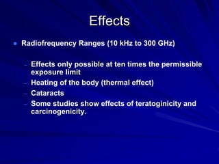 Effects
 Radiofrequency Ranges (10 kHz to 300 GHz)
– Effects only possible at ten times the permissible
exposure limit
– Heating of the body (thermal effect)
– Cataracts
– Some studies show effects of teratoginicity and
carcinogenicity.
 