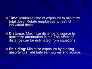 Time: Minimize time of exposure to minimize
total dose. Rotate employees to restrict
individual dose.
Distance: Maximize distance to source to
maximize attenuation in air. The effect of
distance can be estimated from equations.
Shielding: Minimize exposure by placing
absorbing shield between worker and source.
 