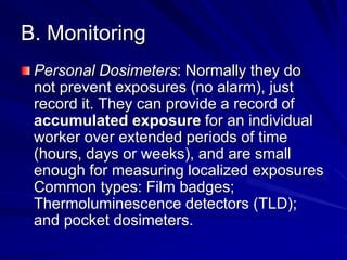 B. Monitoring
Personal Dosimeters: Normally they do
not prevent exposures (no alarm), just
record it. They can provide a record of
accumulated exposure for an individual
worker over extended periods of time
(hours, days or weeks), and are small
enough for measuring localized exposures
Common types: Film badges;
Thermoluminescence detectors (TLD);
and pocket dosimeters.
 