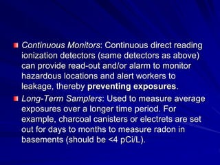 Continuous Monitors: Continuous direct reading
ionization detectors (same detectors as above)
can provide read-out and/or alarm to monitor
hazardous locations and alert workers to
leakage, thereby preventing exposures.
Long-Term Samplers: Used to measure average
exposures over a longer time period. For
example, charcoal canisters or electrets are set
out for days to months to measure radon in
basements (should be <4 pCi/L).
 