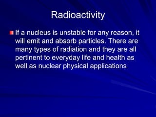 Radioactivity
If a nucleus is unstable for any reason, it
will emit and absorb particles. There are
many types of radiation and they are all
pertinent to everyday life and health as
well as nuclear physical applications.
 
