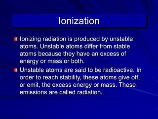 Ionization
Ionizing radiation is produced by unstable
atoms. Unstable atoms differ from stable
atoms because they have an excess of
energy or mass or both.
Unstable atoms are said to be radioactive. In
order to reach stability, these atoms give off,
or emit, the excess energy or mass. These
emissions are called radiation.
 