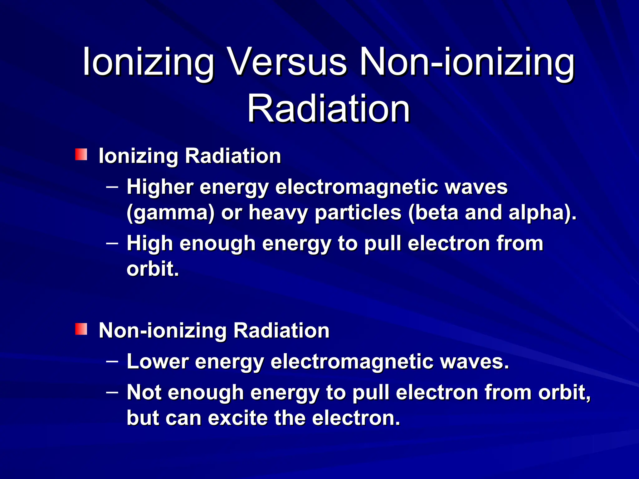 Ionizing Versus Non-ionizing
Ionizing Versus Non-ionizing
Radiation
Radiation
Ionizing Radiation
Ionizing Radiation
– Higher energy electromagnetic waves
Higher energy electromagnetic waves
(gamma) or heavy particles (beta and alpha).
(gamma) or heavy particles (beta and alpha).
– High enough energy to pull electron from
High enough energy to pull electron from
orbit.
orbit.
Non-ionizing Radiation
Non-ionizing Radiation
– Lower energy electromagnetic waves.
Lower energy electromagnetic waves.
– Not enough energy to pull electron from orbit,
Not enough energy to pull electron from orbit,
but can excite the electron.
but can excite the electron.
 