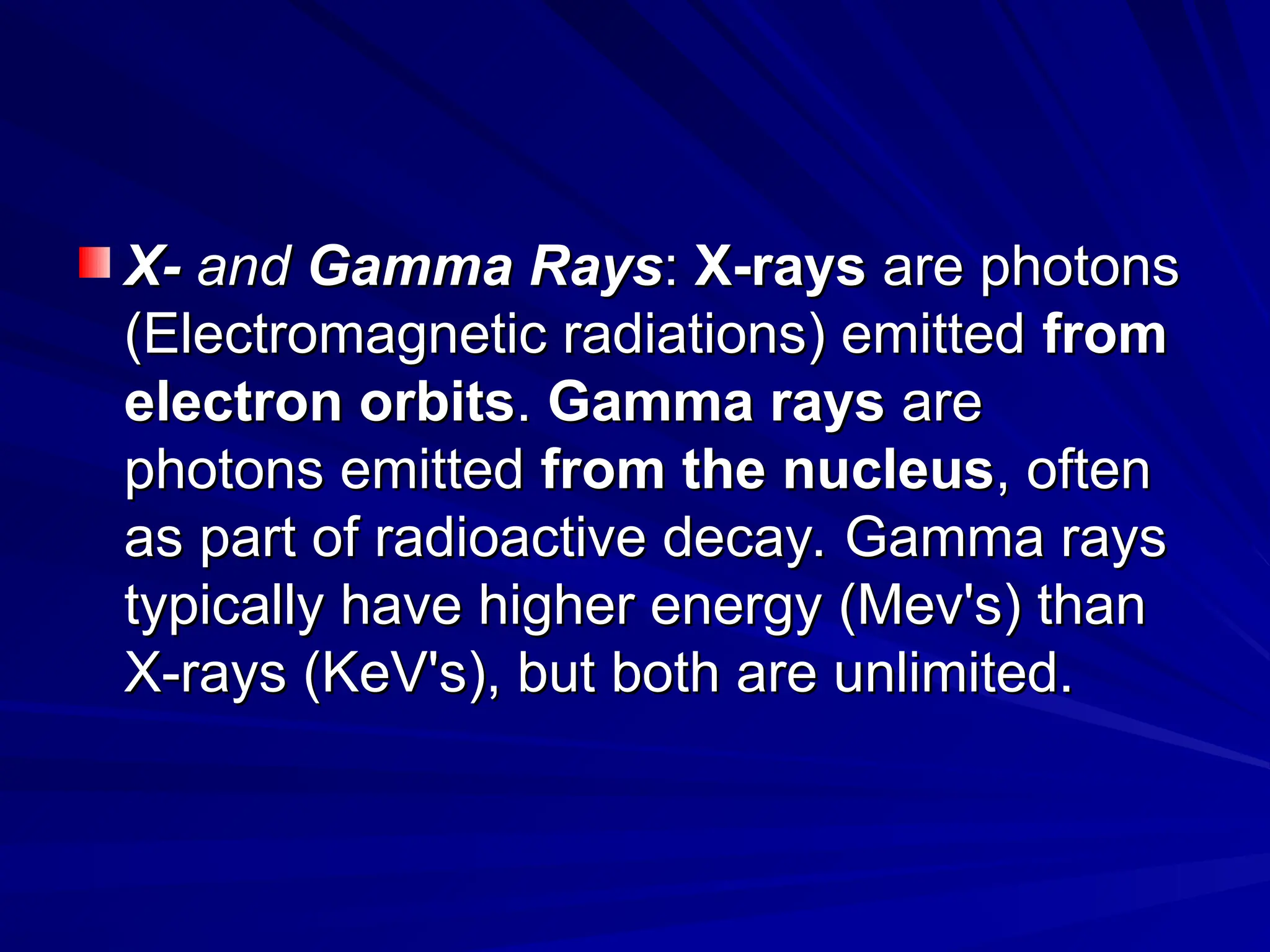 X-
X- and
and Gamma Rays
Gamma Rays:
: X-rays
X-rays are photons
are photons
(Electromagnetic radiations) emitted
(Electromagnetic radiations) emitted from
from
electron orbits
electron orbits.
. Gamma rays
Gamma rays are
are
photons emitted
photons emitted from
from the nucleus
the nucleus, often
, often
as part of radioactive decay. Gamma rays
as part of radioactive decay. Gamma rays
typically have higher energy (Mev's) than
typically have higher energy (Mev's) than
X-rays (KeV's), but both are unlimited.
X-rays (KeV's), but both are unlimited.
 