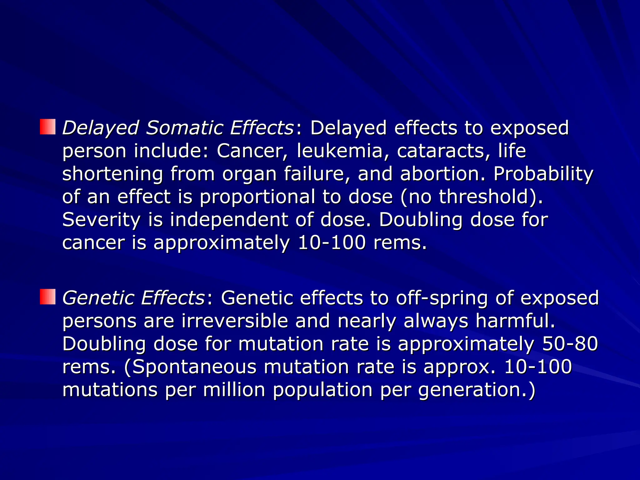 Delayed Somatic Effects
Delayed Somatic Effects: Delayed effects to exposed
: Delayed effects to exposed
person include: Cancer, leukemia, cataracts, life
person include: Cancer, leukemia, cataracts, life
shortening from organ failure, and abortion. Probability
shortening from organ failure, and abortion. Probability
of an effect is proportional to dose (no threshold).
of an effect is proportional to dose (no threshold).
Severity is independent of dose. Doubling dose for
Severity is independent of dose. Doubling dose for
cancer is approximately 10-100 rems.
cancer is approximately 10-100 rems.
Genetic Effects
Genetic Effects: Genetic effects to off-spring of exposed
: Genetic effects to off-spring of exposed
persons are irreversible and nearly always harmful.
persons are irreversible and nearly always harmful.
Doubling dose for mutation rate is approximately 50-80
Doubling dose for mutation rate is approximately 50-80
rems. (Spontaneous mutation rate is approx. 10-100
rems. (Spontaneous mutation rate is approx. 10-100
mutations per million population per generation.)
mutations per million population per generation.)
 