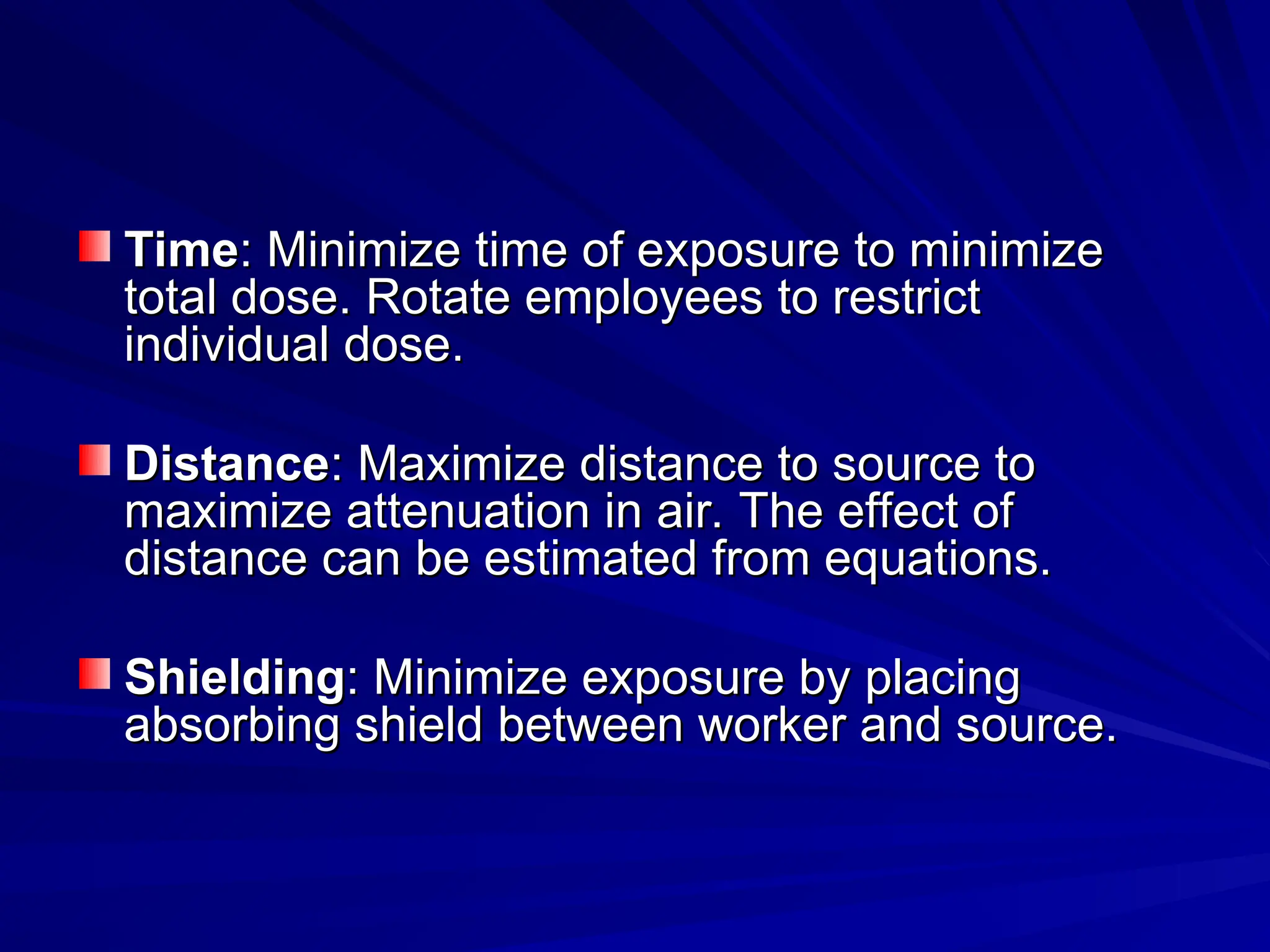 Time
Time: Minimize time of exposure to minimize
: Minimize time of exposure to minimize
total dose. Rotate employees to restrict
total dose. Rotate employees to restrict
individual dose.
individual dose.
Distance
Distance: Maximize distance to source to
: Maximize distance to source to
maximize attenuation in air. The effect of
maximize attenuation in air. The effect of
distance can be estimated from equations.
distance can be estimated from equations.
Shielding
Shielding: Minimize exposure by placing
: Minimize exposure by placing
absorbing shield between worker and source.
absorbing shield between worker and source.
 