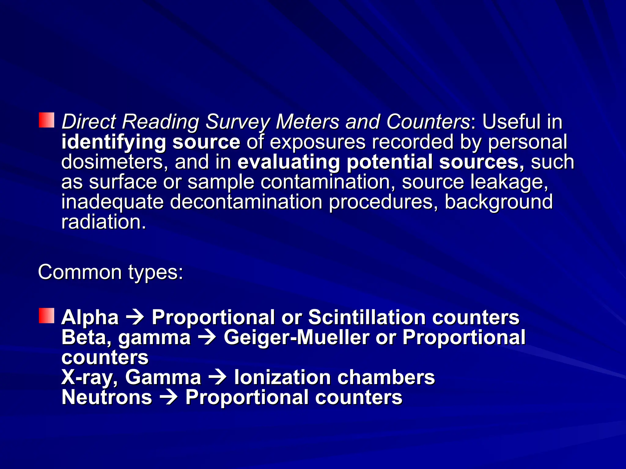 Direct Reading Survey Meters and Counters
Direct Reading Survey Meters and Counters: Useful in
: Useful in
identifying source
identifying source of exposures recorded by personal
of exposures recorded by personal
dosimeters, and in
dosimeters, and in evaluating potential sources,
evaluating potential sources, such
such
as surface or sample contamination, source leakage,
as surface or sample contamination, source leakage,
inadequate decontamination procedures, background
inadequate decontamination procedures, background
radiation.
radiation.
Common types:
Common types:
Alpha
Alpha 
 Proportional or Scintillation counters
Proportional or Scintillation counters
Beta, gamma
Beta, gamma 
 Geiger-Mueller or Proportional
Geiger-Mueller or Proportional
counters
counters
X-ray, Gamma
X-ray, Gamma 
 Ionization chambers
Ionization chambers
Neutrons
Neutrons 
 Proportional counters
Proportional counters
 