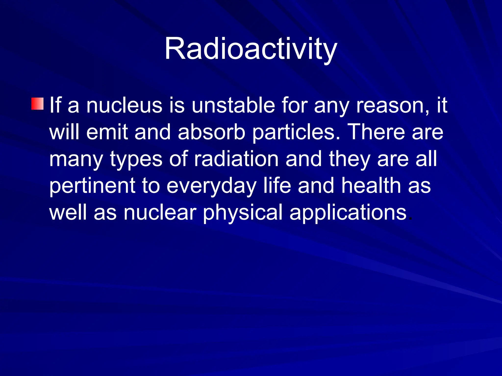 Radioactivity
If a nucleus is unstable for any reason, it
will emit and absorb particles. There are
many types of radiation and they are all
pertinent to everyday life and health as
well as nuclear physical applications.
 