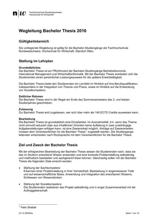 Wegleitung Bachelor Thesis 2010

Gültigkeitsbereich
Die vorliegende Wegleitung ist gültig für die Bachelor-Studiengänge der Fachhochschule
Nordwestschweiz, Hochschule für Wirtschaft, Standort Olten.


Stellung im Lehrplan
Grundsätzliches
Die Bachelor Thesis ist ein Pflichtmodul der Bachelor-Studiengänge Betriebsökonomie,
International Management und Wirtschaftsinformatik. Mit der Bachelor Thesis erarbeiten sich die
Studierenden einen persönlichen Leistungsausweis für die spätere Erwerbstätigkeit.

Die Bachelor Thesis bietet den Studierenden ein Lernfeld im Hinblick auf ihre Berufsqualifikation,
insbesondere in der Integration von Theorie und Praxis, sowie im Hinblick auf die Entwicklung
von Sozialkompetenz.

Zeitlicher Rahmen
Die Bachelor Thesis wird in der Regel am Ende des Sommersemesters des 3. und letzten
Studienjahres geschrieben.

Zulassung
Zur Bachelor Thesis wird zugelassen, wer sich über mehr als 140 ECTS Credits ausweisen kann.

Bearbeitung
Die Bachelor Thesis ist grundsätzlich eine Einzelarbeit. Im Ausnahmefall, d.h. wenn das Thema
nicht sinnvoll reduziert oder aus inhaltlichen Gründen keine Aufteilung in zwei unabhängige
Aufgabenstellungen erfolgen kann, ist eine Zweierarbeit möglich. Anträge auf Zweierarbeiten
müssen dem Verantwortlichen für die Bachelor Thesis 1 zugestellt werden. Die Studiengangs-
leitenden entscheiden nach Rücksprache mit dem Verantwortlichen für die Bachelor Thesis.


Ziel und Zweck der Bachelor Thesis
Mit der erfolgreichen Bearbeitung der Bachelor Thesis weisen die Studierenden nach, dass sie
das im Studium erworbene Wissen anwenden und eine konkrete Problemstellung selbständig
und methodisch bearbeiten und sachgerecht lösen können. Gleichzeitig sollen mit der Bachelor
Thesis die folgenden Ziele erreicht werden:

•     Stärkung der Sachkompetenz
      Erkennen einer Problemstellung in ihrer Vernetztheit, Bearbeitung in angemessener Tiefe
      und auf wissenschaftlicher Basis, Anwendung und Integration des erworbenen Wissens,
      Schliessen von Wissenslücken.

•     Stärkung der Sozialkompetenz
      Die Studierenden realisieren das Projekt selbständig und in enger Zusammenarbeit mit der
      Auftraggeberschaft.




1
    Felix Strebel

23.12.2009/fes                                                                         Seite 1 von 10
 