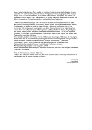 alone in taking their photographs. There could be no impetus and excitement generated by the group dynamic,
just as they were unable to work together with friends, sharing ideas and stories, laughing about their mistakes
and just having fun. There is nevertheless, much revealed in their wonderful photographs. How different rural
Australia is to the rural areas of PNG - how vast and dry the country, how big and well equipped the schools; how
different the experience of nuclear family existence to village life in Papua New Guinea.
Children have an immense capacity to look at the world and its details and to respond spontaneously to that
without sifting it first through the layers of conditioning, fear and ego that gradually edits the expression of adults.
What they see is the detail of the world – its shape and colour - aesthetically capturing the poetry of their
environment, while simultaneously revealing truths to us about where we have come from and what we have
become. There is no self consciousness in their expression, just the unattached joy of doing. They readily show
their feelings, diffusing a sense of what and how from their immediate environment. Like any form of personal
expression, the photos also show the personalities of the children- where and how they live, play, eat and sleep.
We are guided through their child world.
At the same time, children’s awareness of their life and themselves also changes and develops. By encouraging
them to look at what fills the viewfinder, they are seeing the experience of their daily life with new eyes and from a
different perspective. Eyes light upon what’s important and share without thinking – a celebration.
Lauren makes ‘a memory‘ of her grandparents – perhaps realising they may not always be there.
Kepina celebrates being at school ‘because through education I will become someone’.
Winnie says his village is a place ‘where everyone is so kind’
Anthony loves his animals ‘because they love and comfort me and I love them back’. From today Kila has decided
to become a photographer.
These 50 children are living witnesses of their lives.
For those of us with eyes to see and ears to hear, their visual voices tell us about their reality, their experience of
that reality and what we might do to redress the balance.
Jeannie Heynatz
Project Manager
Through Children’s Eyes
 
