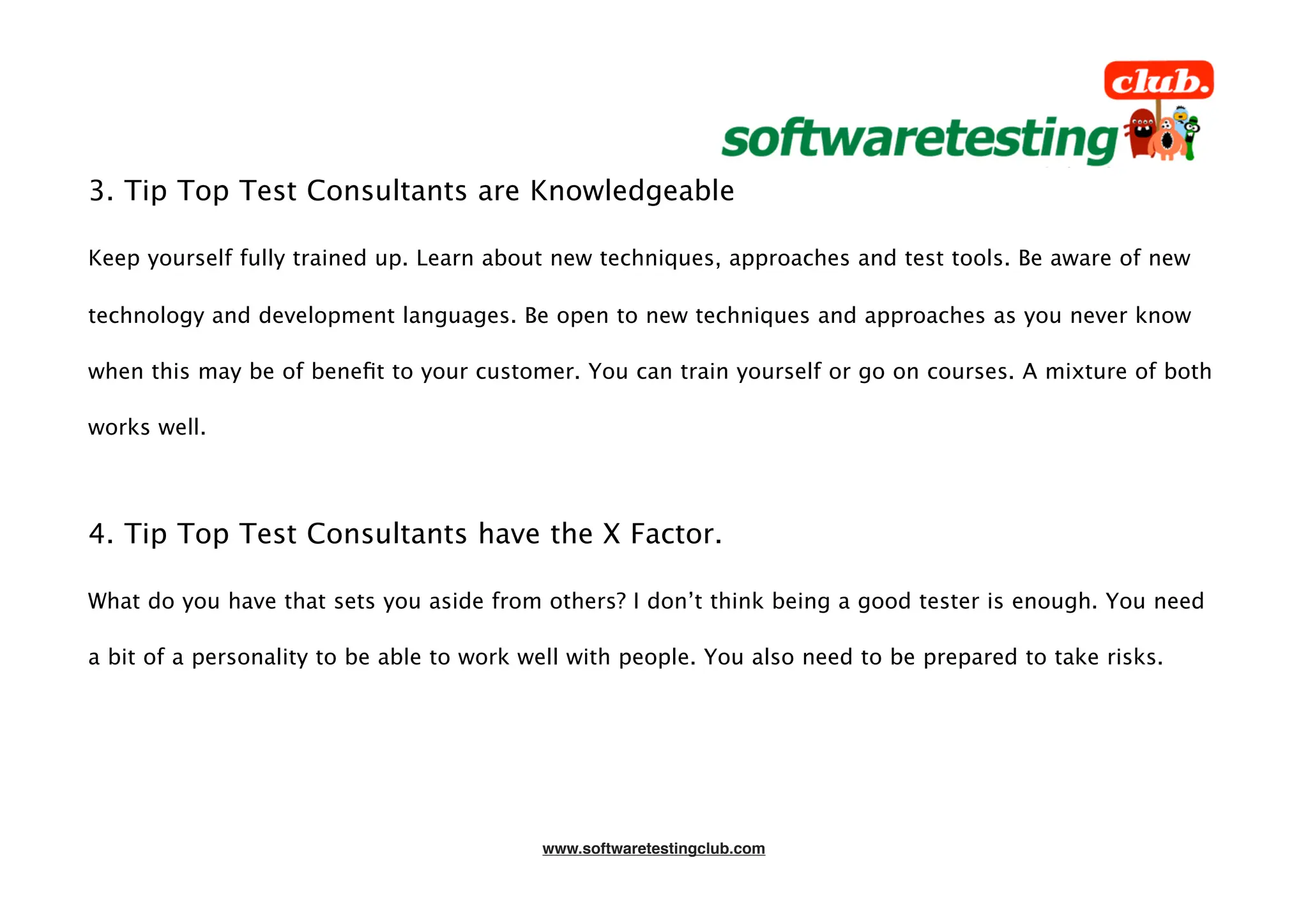 3. Tip Top Test Consultants are Knowledgeable

Keep yourself fully trained up. Learn about new techniques, approaches and test tools. Be aware of new

technology and development languages. Be open to new techniques and approaches as you never know

when this may be of beneﬁt to your customer. You can train yourself or go on courses. A mixture of both

works well.




4. Tip Top Test Consultants have the X Factor.

What do you have that sets you aside from others? I don’t think being a good tester is enough. You need

a bit of a personality to be able to work well with people. You also need to be prepared to take risks.




                                           www.softwaretestingclub.com
 
