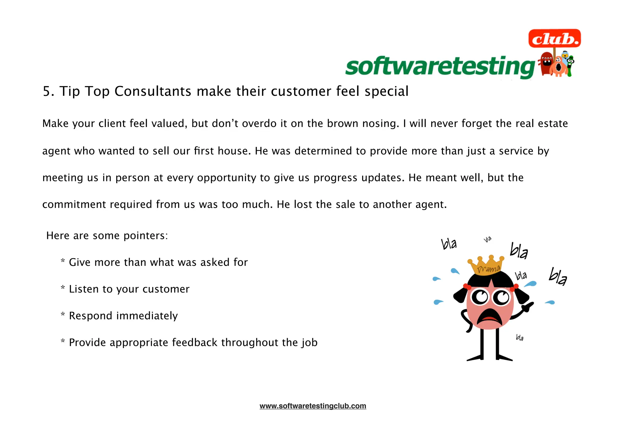 5. Tip Top Consultants make their customer feel special

Make your client feel valued, but don’t overdo it on the brown nosing. I will never forget the real estate

agent who wanted to sell our ﬁrst house. He was determined to provide more than just a service by

meeting us in person at every opportunity to give us progress updates. He meant well, but the

commitment required from us was too much. He lost the sale to another agent.


Here are some pointers:

   * Give more than what was asked for

   * Listen to your customer

   * Respond immediately

   * Provide appropriate feedback throughout the job




                                           www.softwaretestingclub.com
 