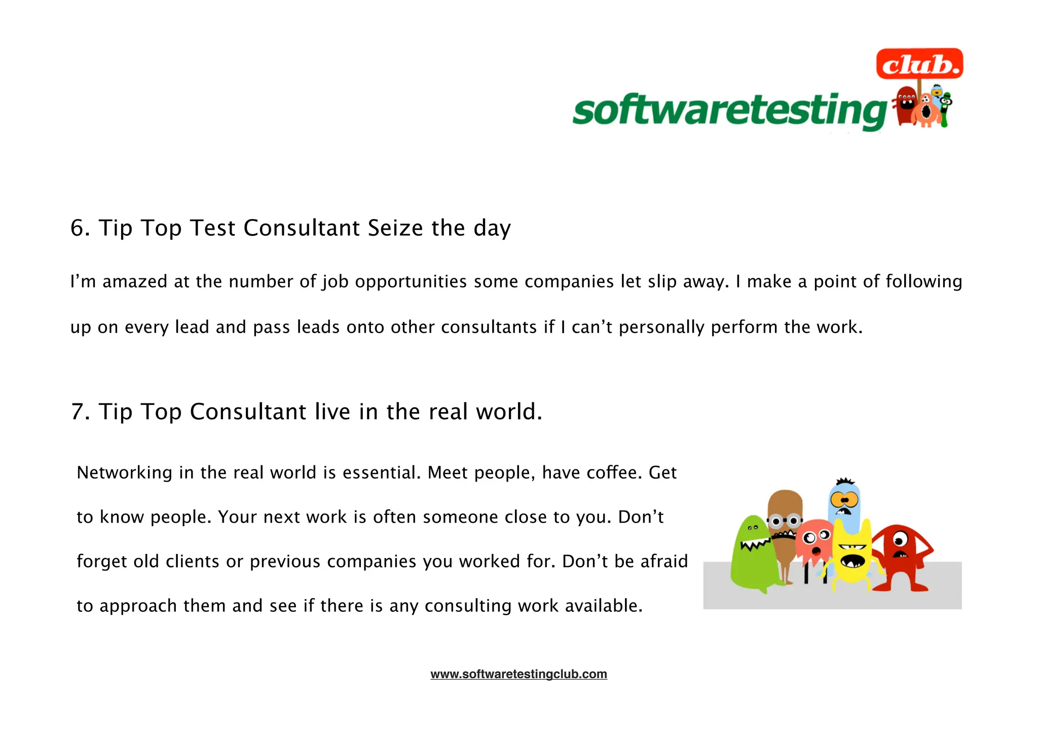 6. Tip Top Test Consultant Seize the day

I’m amazed at the number of job opportunities some companies let slip away. I make a point of following

up on every lead and pass leads onto other consultants if I can’t personally perform the work.




7. Tip Top Consultant live in the real world.

Networking in the real world is essential. Meet people, have coffee. Get

to know people. Your next work is often someone close to you. Don’t

forget old clients or previous companies you worked for. Don’t be afraid

to approach them and see if there is any consulting work available.


                                          www.softwaretestingclub.com
 