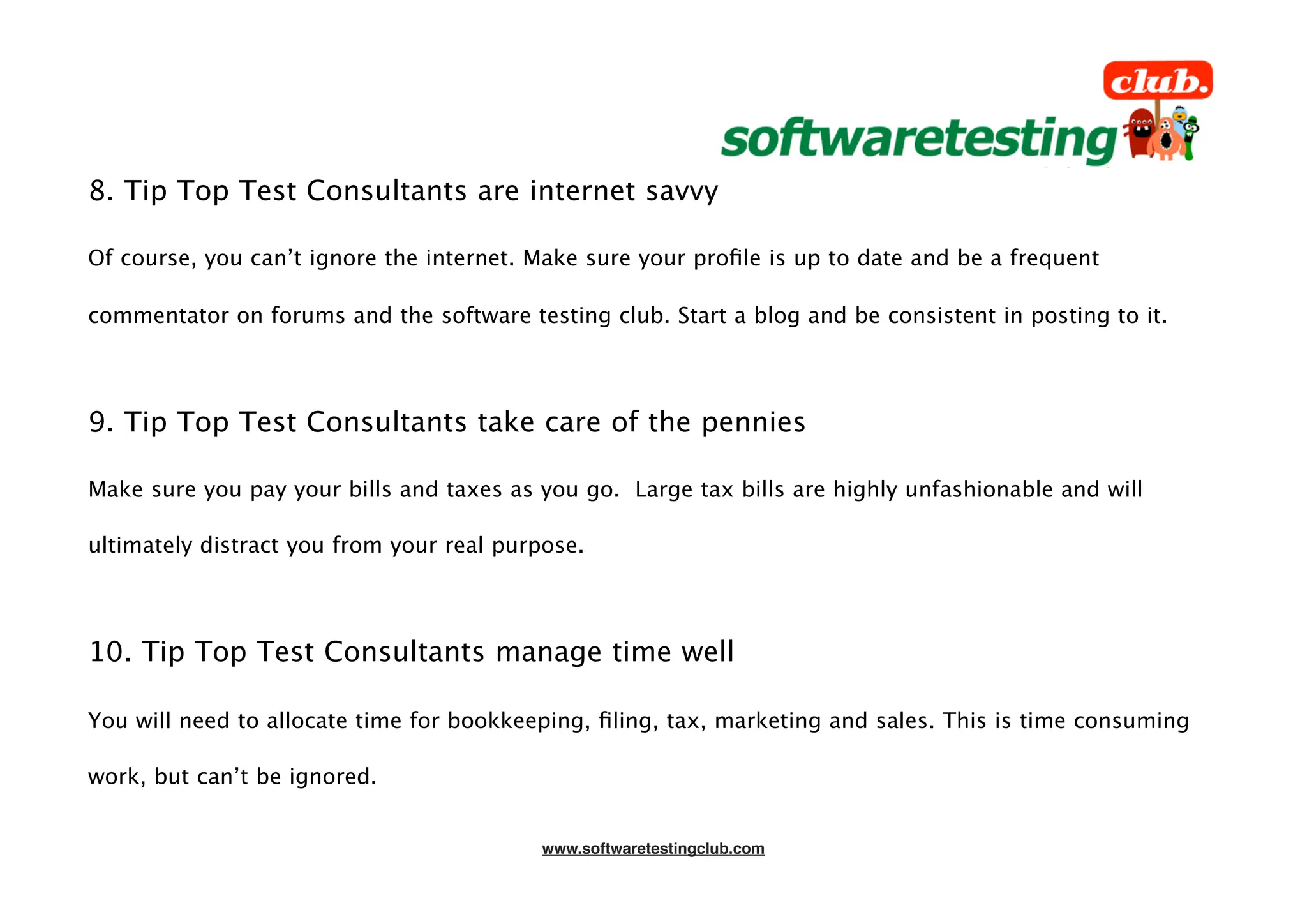 8. Tip Top Test Consultants are internet savvy

Of course, you can’t ignore the internet. Make sure your proﬁle is up to date and be a frequent

commentator on forums and the software testing club. Start a blog and be consistent in posting to it.




9. Tip Top Test Consultants take care of the pennies

Make sure you pay your bills and taxes as you go. Large tax bills are highly unfashionable and will

ultimately distract you from your real purpose.




10. Tip Top Test Consultants manage time well

You will need to allocate time for bookkeeping, ﬁling, tax, marketing and sales. This is time consuming

work, but can’t be ignored.


                                          www.softwaretestingclub.com
 