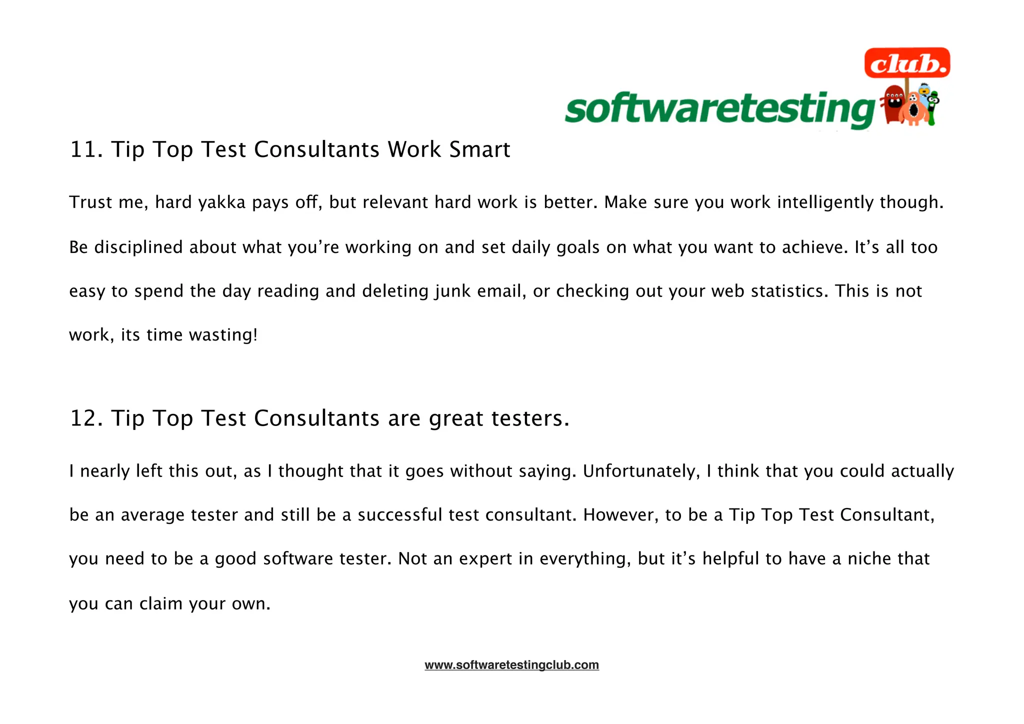 11. Tip Top Test Consultants Work Smart

Trust me, hard yakka pays off, but relevant hard work is better. Make sure you work intelligently though.

Be disciplined about what you’re working on and set daily goals on what you want to achieve. It’s all too

easy to spend the day reading and deleting junk email, or checking out your web statistics. This is not

work, its time wasting!




12. Tip Top Test Consultants are great testers.

I nearly left this out, as I thought that it goes without saying. Unfortunately, I think that you could actually

be an average tester and still be a successful test consultant. However, to be a Tip Top Test Consultant,

you need to be a good software tester. Not an expert in everything, but it’s helpful to have a niche that

you can claim your own.


                                             www.softwaretestingclub.com
 