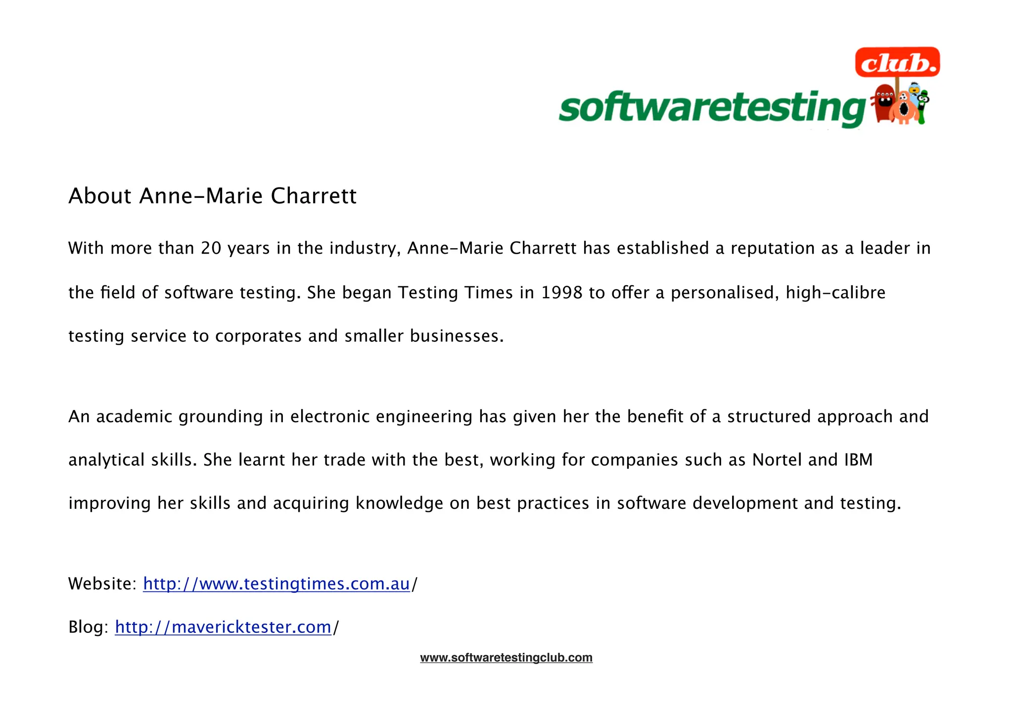 About Anne-Marie Charrett

With more than 20 years in the industry, Anne-Marie Charrett has established a reputation as a leader in

the ﬁeld of software testing. She began Testing Times in 1998 to offer a personalised, high-calibre

testing service to corporates and smaller businesses.



An academic grounding in electronic engineering has given her the beneﬁt of a structured approach and

analytical skills. She learnt her trade with the best, working for companies such as Nortel and IBM

improving her skills and acquiring knowledge on best practices in software development and testing.



Website: http://www.testingtimes.com.au/

Blog: http://mavericktester.com/
                                           www.softwaretestingclub.com
 