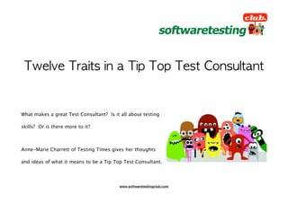 What makes a great Test Consultant? Is it all about testing

skills? Or is there more to it?



Anne-Marie Charrett of Testing Times gives her thoughts

and ideas of what it means to be a Tip Top Test Consultant.




                                         www.softwaretestingclub.com
 
