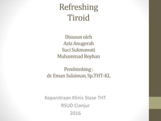 Refreshing
Tiroid
Disusunoleh
AzizAnugerah
SuciSukmawati
MuhammadRoyhan
Pembimbing:
dr.EmanSulaiman,Sp.THT-KL
Kepanitraan Klinis Stase THT
RSUD Cianjur
2016
 