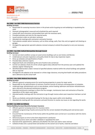 Page1
CV: ANNA PIKE
Jarsolutions.co.uk
0117-303 5102
progress
Nov 2006 – Jan 2007: RMB Maintenance Services
Building Surveyor
 Responsible for assessing insurance claims in the private sector by going out and validating or repudiating the
claim
 Assessed, photographed, measured and scheduled the work required
 Liaised with local contractors and provided them with the necessary work,
 Provided estimates and costs for the required works
 Issued variation orders as and when necessary
 Attended site meetings with contractors and works foremen
 Took asbestos samples where necessary, such as Artex ceilings, walls, floor tiles and corrugated roof sheeting on
garages
 Arranged the appropriate specialist asbestos removal company to attend the property to carry out necessary
works
Jun 2006 – Sep 2006: Solihull Metropolitan Borough Council
Building Surveyor
 Carried out stock condition surveys on social service buildings such as care homes and libraries
 Undertook pre and post inspections and quality checks for day to day responsive repairs
 Drew up schedules and specifications of work
 Provided data collection reports
 Diagnosed faults and scheduled up the cost of works to be carried out
 Carried out asbestos checks for all the schools against data collected from the previous year and updated the
asbestos register following this
 Identified deterioration and/or removal of specified asbestos material within the school buildings and updated
data as required
 Arranged for the asbestos to be removed on a three stage clearance, ensuring that health and safety procedures
were adhered to by the school staff
Jun 2004 – May 2006: Midland Area Housing
Building Surveyor
 Offered a general surveying service for social housing properties to assess for repair works
 Responsible for the administration of contracts, financial controls of contracts and preparation of schedules
 Undertook large refurbishments such as new windows, central heating, bathroom and kitchen refurbishments
were referred to the planned maintenance program
 Attended maintenance meetings to inform the line manager, maintenance team and contractors of how the
expenditure of the repairs were going
 Attended weekly meetings with the contractors to go through invoices where post inspections had been carried
out
 Wrote up schedules and provide drawings for the day to day repairs within strict deadlines
 Attended site meeting with the contractors and work foremen to resolve any issues on site regarding the works
Jan 2002 – Jun 2004: Ian Williams
Trainee Building Surveyor/Quantity Surveyor Insurance
 Offered a general surveying service for insurance claims
 Undertook programming of works and ensured that the correct standard of building work and services were
achieved
 Ensured that the maintenance of the homes within the portfolio were carried out in accordance with the clients
requirements
 Delivered projects on time to the Client Department's satisfaction
 Assessed insurance claims and either validated or repudiated the claim
 Diarised all the appointments, addresses and whether the claim was valid or wear and tear
 Collated all data onto a spread sheet and worked out the overall cost of works, materials and labour
SOCIAL HOUSING – FINANCE – PROPERTY MANAGEMENT – EDUCATION – EXECUTIVE – HUMAN RESOURCES – LEGAL – IT
JARS v14
 