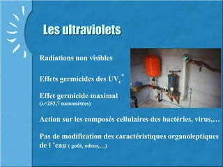 Les ultraviolets
Radiations non visibles
Effets germicides des UVc
*
Action sur les composés cellulaires des bactéries, virus,…
Effet germicide maximal
(λ=253,7 nanomètres)
Pas de modification des caractéristiques organoleptiques
de l ’eau ( goût, odeur,…)
 