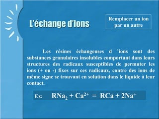 L’échange d’ions
Remplacer un ion
par un autre
Les résines échangeuses d ’ions sont des
substances granulaires insolubles comportant dans leurs
structures des radicaux susceptibles de permuter les
ions (+ ou -) fixes sur ces radicaux, contre des ions de
même signe se trouvant en solution dans le liquide à leur
contact.
Ex: RNa2 + Ca2+ = RCa + 2Na+
 