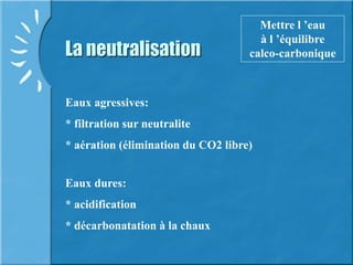La neutralisation
Mettre l ’eau
à l ’équilibre
calco-carbonique
Eaux agressives:
* filtration sur neutralite
* aération (élimination du CO2 libre)
Eaux dures:
* acidification
* décarbonatation à la chaux
 