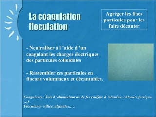 La coagulation
floculation
Agréger les fines
particules pour les
faire décanter
- Neutraliser à l ’aide d ’un
coagulant les charges électriques
des particules colloïdales
- Rassembler ces particules en
flocons volumineux et décantables.
Coagulants : Sels d ’aluminium ou de fer (sulfate d ’alumine, chlorure ferrique,
…)
Floculants :silice, alginates,….
 