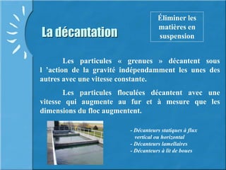 La décantation
Éliminer les
matières en
suspension
Les particules « grenues » décantent sous
l ’action de la gravité indépendamment les unes des
autres avec une vitesse constante.
Les particules floculées décantent avec une
vitesse qui augmente au fur et à mesure que les
dimensions du floc augmentent.
D
- Décanteurs statiques à flux
vertical ou horizontal
- Décanteurs lamellaires
- Décanteurs à lit de boues
 