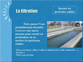 La filtration
Retenir les
particules solides
D
Filtres gravitaires : filtres à sable ou multicouches (sable, anthracite,….)
ferrique, )
Filtres sous pression
Faire passer l’eau
préalablement décantée
à travers une masse
poreuse pour retenir en
profondeur ou en
surface les particules
solides.
 