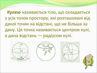 Кулею називається тіло, що складається
з усіх точок простору, які розташовані від
даної точки на відстані, що не більша за
дану. Ця точка називається центром кулі,
а дана відстань — радіусом кулі.
 