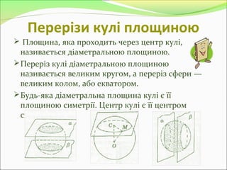 Перерізи кулі площиною
 Площина, яка проходить через центр кулі,
називається діаметральною площиною.
Переріз кулі діаметральною площиною
називається великим кругом, а переріз сфери —
великим колом, або екватором.
Будь-яка діаметральна площина кулі є її
площиною симетрії. Центр кулі є її центром
симетрії.
 