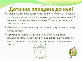Дотична площина до кулі
Площина, яка проходить через точку А кульової поверхні
та є перпендикулярною до радіуса, проведеного в точку А,
називається дотичною площиною. Точка А називається
точкою дотику.
Дотична площина має з кулею тільки одну спільну точку-
точку дотику.
Пряма, яка належить дотичній до кулі площині й
проходить через точку дотику, називається дотичною до
кулі в цій точці. Вона має з кулею тільки одну спільну
точку.
 