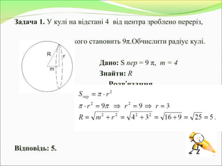 Задача 1. У кулі на відстані 4 від центра зроблено переріз,
площа якого становить 9π.Обчислити радіус кулі.
Дано: S пер = 9 π, m = 4
Знайти: R
Розв’язання.
Відповідь: 5.
 